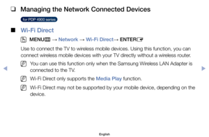 Page 146 
❑
Managing the Network Connected Devices
  for PDP 4900 series  
 
■
Wi-Fi Direct
 
O
MENU m 
→  Network 
→ Wi-Fi Direct
→ ENTER
E
Use	to	connect	the	TV	to	wireless	mobile	devices.	Using	this	function,	you	can	
connect	wireless	mobile	devices	with	your	TV	directly	without	a	wireless	router.
	
NYou	can	use	this	function	only	when	the	Samsung	Wireless	LAN	Adapter	is	
connected	to	the	TV.
	
NWi-Fi	Direct	only	supports	the	Media Play	function.
	
NWi-Fi	Direct	may	not	be	supported	by	your	mobile	device,...