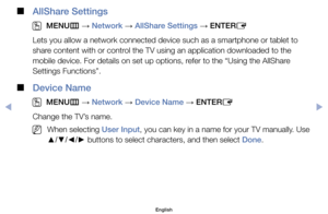 Page 148 
■
AllShare Settings
 
O
MENU m 
→  Network 
→ AllShare Settings 
→ ENTER
E
Lets	you	allow	a	network	connected	device	such	as	a	smartphone	or	tablet	to	
share	content	with	or	control	the	TV	using	an	application	downloaded	to	the	
mobile	device.	For	details	on	set	up	options,	refer	to	the	“Using	the	AllShare	
Settings	Functions”.
 
■
Device Name
 
O
MENU m 
→  Network 
→ Device Name 
→ ENTER
E
Change	the	TV’s	name.
	
NWhen	selecting	User Input,	you	can	key	in	a	name	for	your	TV	manually.	Use	
▲/▼/◄/►...