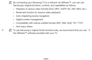 Page 150	
NBy	connecting	your	Samsung	TV	to	a	network	via	AllShare™,	you	can	use	
Samsung’s	original	functions,	controls,	and	capabilities	as	follows:
	
–Playback	of	various	video	formats	(DivX,	MP4,	3GPP,	AVI,	ASF,	MKV,	etc.)
	
–Bookmark	function	(to	resume	video	playback)
	
–Auto-chaptering	(scene	navigation)
	
–Digital	content	management
	
–Compatibility	with	various	subtitle	formats	(SRT,	SMI,	SUB,	TXT,	TTXT)
	
–And	many	others
	
NTo	use	Samsung's	original	DLNA	functions	fully,	we	recommend	that	you	use...