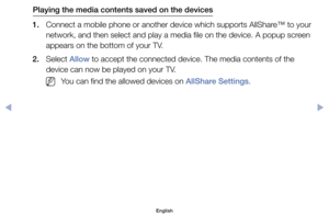 Page 151Playing the media contents saved on the devices
1.	 Connect	a	mobile	phone	or	another	device	which	supports	AllShare™	to	your	 network,	and	then	select	and	play	a	media	file	on	the	device.	A	popup	screen	
appears	on	the	bottom	of	your	TV.
2.	 Select	Allow	to	accept	the	connected	device.	The	media	contents	of	the	 device	can	now	be	played	on	your	TV.
	
NYou	can	find	the	allowed	devices	on	AllShare Settings.
English
00240023  