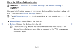 Page 154Using the AllShare Settings function
 
OMENU m 
→  Network 
→ AllShare Settings 
→ Content Sharing 
→ 
ENTER E
Shows	a	list	of	mobile	phones	or	connected	devices	which	have	been	set	up	with	
this	TV	to	use	the	AllShare Settings	function.
	
NThe	AllShare Settings	function	is	available	in	all	devices	which	support	DLNA 	
DMC.
	
●Allow / Deny:	Allows/Blocks	the	devices.
	
●Delete:	Deletes	the	devices	from	the	list.
	
NThis	function	only	deletes	the	name	of	the	devices	from	the	list.	If	the	
deleted	device...