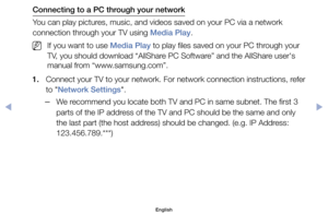 Page 155Connecting to a PC through your network
You	can	play	pictures,	music,	and	videos	saved	on	your	PC	via	a	network	
connection	through	your	TV	using	Media Play.
	
NIf	you	want	to	use	Media Play	to	play	files	saved	on	your	PC	through	your	
TV,	you	should	download	“AllShare	PC	Software”	and	the	AllShare	user's	
manual	from	“www.samsung.com”.
1.	 Connect	your	TV	to	your	network.	For	network	connection	instructions,	refer	 to	"Network Settings".
	
–We	recommend	you	locate	both	TV	and	PC	in	same...