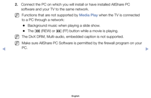 Page 1562.	 Connect	the	PC	on	which	you	will	install	or	have	installed	AllShare	PC	software	and	your	TV	to	the	same	network.
	
NFunctions	that	are	not	supported	by	Media Play	when	the	TV	is	connected	
to	a	PC	through	a	network:
	
●Background	music	when	playing	a	slide	show.
	
●The	
π	(REW)	or	
µ	(FF)	button	while	a	movie	is	playing.
	
NThe	DivX	DRM,	Multi-audio,	embedded	caption	is	not	supported.
	
NMake	sure	AllShare	PC	Software	is	permitted	by	the	firewall	program	on	your	
PC.
English
$#  