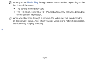 Page 157	
NWhen	you	use	Media Play	through	a	network	connection,	depending	on	the	
functions	of	the	server:
	
●The	sorting	method	may	vary.
	
●The	
π	(REW),	
µ	(FF)	or	
∑	(Pause)	buttons	may	not	work	depending	
on	the	content	information.
	
NWhen	you	play	video	through	a	network,	the	video	may	not	run	depending	
on	the	network	status.	Also,	when	you	play	video	over	a	network	connection,	
the	video	may	not	play	smoothly.
English
◀ 