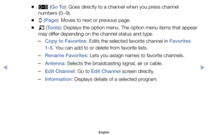 Page 18	
●	(Go To):	Goes	directly	to	a	channel	when	you	press	channel	
numbers	(0~9).
	
●k 	(Page):	Moves	to	next	or	previous	page.
	
●T 	(Tools):	Displays	the	option	menu.	The	option	menu	items	that	appear	
may	differ	depending	on	the	channel	status	and	type.
	
–Copy to Favorites:	Edits	the	selected	favorite	channel	in	Favorites 
1-5.	You	can	add	to	or	delete	from	favorite	lists.
	
–Rename Favorites:	Lets	you	assign	names	to	favorite	channels.
	
–Antenna:	Selects	the	broadcasting	signal,	air	or	cable.
	
–Edit...