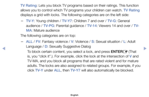 Page 20TV Rating:	Lets	you	block	TV	programs	based	on	their	ratings.	This	function	
allows	you	to	control	which	TV	programs	your	children	can	watch.	TV Rating	
displays	a	grid	with	locks.	The	following	categories	are	on	the	left	side:
	
–TV-Y:	Young	children	/	TV-Y7:	Children	7	and	over	/	TV-G:	General	
audience	/	TV-PG:	Parental	guidance	/	TV-14:	Viewers	14	and	over	/	T V-
MA:	Mature	audience
The	following	categories	are	on	top:
	
–ALL	/ FV:	Fantasy	violence	/	V:	Violence	/	S:	Sexual	situation	/	L:	Adult...