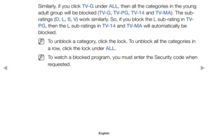 Page 21Similarly,	if	you	click	TV-G	under	ALL,	then	all	the	categories	in	the	young	
adult	group	will	be	blocked	(TV-G, TV-PG, TV-14	and	TV-MA).	The	sub-
ratings	(D, L, S, V)	work	similarly.	So,	if	you	block	the	L	sub-rating	in	T V-
PG,	then	the	L	sub-ratings	in	TV-14	and	TV-MA	will	automatically	be	
blocked.
	
NTo	unblock	a	category,	click	the	lock.	To	unblock	all	the	categories	in	
a	row,	click	the	lock	under	ALL.
	
NTo	watch	a	blocked	program,	you	must	enter	the	Security	code	when 	
requested.
English...