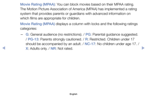 Page 22Movie Rating (MPAA):	You	can	block	movies	based	on	their	MPAA	rating.	
The	Motion	Picture	Association	of	America	(MPAA)	has	implemented	a	rating	
system	that	provides	parents	or	guardians	with	advanced	information	on	
which	films	are	appropriate	for	children.
Movie Rating (MPAA)	displays	a	column	with	locks	and	the	following	ratings	
categories:
	
–G:	General	audience	(no	restrictions).	/	PG:	Parental	guidance	suggested.	
/	PG-13:	Parents	strongly	cautioned.	/	R:	Restricted.	Children	under	17	
should	be...