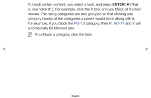 Page 23To	block	certain	content,	you	select	a	lock,	and	press	ENTERE	(That	
is,	you	“click	it”.).	For	example,	click	the	X	lock	and	you	block	all	X-rated	
movies.	The	rating	categories	are	also	grouped	so	that	clicking	one	
category	blocks	all	the	categories	a	parent	would	block	along	with	it.	
For	example,	if	you	block	the	PG-13	category,	then	R, NC-17	and	X	will	
automatically	be	blocked	also.
	
NTo	unblock	a	category,	click	the	lock.
English
00240023  