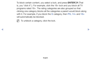 Page 25To	block	certain	content,	you	select	a	lock,	and	press	ENTERE	(That	
is,	you	“click	it”.).	For	example,	click	the	18+	lock	and	you	block	all	TV	
programs	rated	18+.	The	rating	categories	are	also	grouped	so	that	
clicking	one	category	blocks	all	the	categories	a	parent	would	block	along 	
with	it.	For	example,	if	you	block	the	G	category,	then	PG, 14+	and	18+	
will	automatically	be	blocked.
	
NTo	unblock	a	category,	click	the	lock.
English
00240023  