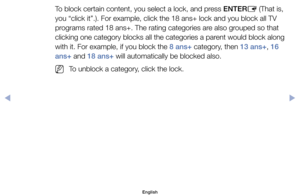 Page 27To	block	certain	content,	you	select	a	lock,	and	press	ENTERE	(That	is,	
you	“click	it”.).	For	example,	click	the	18	ans+	lock	and	you	block	all	TV	
programs	rated	18	ans+.	The	rating	categories	are	also	grouped	so	that	
clicking	one	category	blocks	all	the	categories	a	parent	would	block	along 	
with	it.	For	example,	if	you	block	the	8 ans+	category,	then	13 ans+,	16 
ans+	and	18 ans+	will	automatically	be	blocked	also.
	
NTo	unblock	a	category,	click	the	lock.
English
00240023  