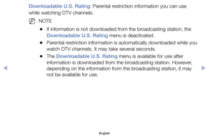 Page 28Downloadable U.S. Rating:	Parental	restriction	information	you	can	use	
while	watching	DTV	channels.
	
NNOTE
	
●If	information	is	not	downloaded	from	the	broadcasting	station,	the	
Downloadable U.S. Rating	menu	is	deactivated.
	
●Parental	restriction	information	is	automatically	downloaded	while	you	
watch	DTV	channels.	It	may	take	several	seconds.
	
●The	Downloadable U.S. Rating	menu	is	available	for	use	after	
information	is	downloaded	from	the	broadcasting	station.	However,	
depending	on	the...