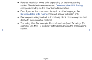 Page 29	
●Parental	restriction	levels	differ	depending	on	the	broadcasting	
station.	The	default	menu	name	and	Downloadable U.S. Rating	
change	depending	on	the	downloaded	information.
	
●Even	if	you	set	the	on-screen	display	to	another	language,	the	
Downloadable U.S. Rating	menu	will	appear	in	English	only.
	
●Blocking	one	rating	level	will	automatically	block	other	categories	that	
deal	with	more	sensitive	material.
	
●The	rating	titles	(For	example:	Humor	Level,	etc.)	and	TV	ratings	(For	
example:	DH,	MH,...