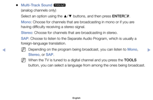 Page 33	
●Multi-Track Sound	
t
(analog	channels	only)
Select	an	option	using	the	 ▲/
▼ 	buttons,	and	then	press	ENTER
E.
Mono:	Choose	for	channels	that	are	broadcasting	in	mono	or	if	you	are	
having	difficulty	receiving	a	stereo	signal.
Stereo:	Choose	for	channels	that	are	broadcasting	in	stereo.
SAP:	Choose	to	listen	to	the	Separate	Audio	Program,	which	is	usually	a	
foreign-language	translation.
	
NDepending	on	the	program	being	broadcast,	you	can	listen	to	Mono,	
Stereo,	or	SAP.
	
NWhen	the	TV	is	tuned	to	a...