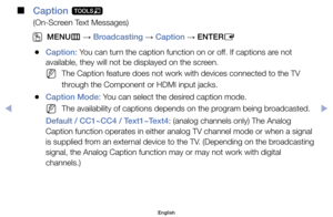 Page 35 
■
Caption  t
(On-Screen	Text	Messages)
 
OMENU m 
→  Broadcasting 
→ Caption 
→ ENTER
E
	
●Caption:	You	can	turn	the	caption	function	on	or	off.	If	captions	are	not	
available,	they	will	not	be	displayed	on	the	screen.
	
NThe	Caption	feature	does	not	work	with	devices	connected	to	the	TV	
through	the	Component	or	HDMI	input	jacks.
	
●Caption Mode:	You	can	select	the	desired	caption	mode.
	
NThe	availability	of	captions	depends	on	the	program	being	broadcasted.
Default / CC1~CC4 / Text1~Text4:	(analog...