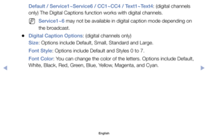 Page 36Default / Service1~Service6 / CC1~CC4 / Text1~Text4:	(digital	channels	
only)	The	Digital	Captions	function	works	with	digital	channels.
	
NService1~6	may	not	be	available	in	digital	caption	mode	depending	on	
the	broadcast.
	
●Digital Caption Options:	(digital	channels	only)
Size:	Options	include	Default,	Small,	Standard	and	Large.	
Font Style:	Options	include	Default	and	Styles	0	to	7.
Font Color:	You	can	change	the	color	of	the	letters.	Options	include	Default,	
White,	Black,	Red,	Green,	Blue,	Yellow,...