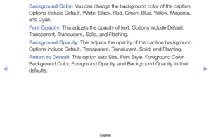 Page 37Background Color:	You	can	change	the	background	color	of	the	caption.	
Options	include	Default,	White,	Black,	Red,	Green,	Blue,	Yellow,	Magenta,	
and	Cyan.
Font Opacity:	This	adjusts	the	opacity	of	text.	Options	include	Default,	
Transparent,	Translucent,	Solid,	and	Flashing.
Background Opacity:	This	adjusts	the	opacity	of	the	caption	background.	
Options	include	Default,	Transparent,	Translucent,	Solid,	and	Flashing.
Return to Default:	This	option	sets	Size,	Font	Style,	Foreground	Color,	
Background...