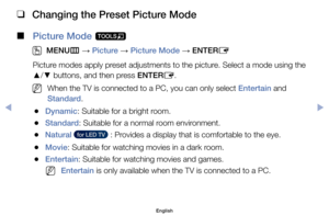 Page 39 
❑
Changing the Preset Picture Mode
 
■
Picture Mode  t
 
O
MENU m 
→  Picture 
→ Picture Mode 
→ ENTER
E
Picture	modes	apply	preset	adjustments	to	the	picture.	Select	a	mode	using	the	
▲ /
▼ 	buttons,	and	then	press	ENTER
E.
	
NWhen	the	TV	is	connected	to	a	PC,	you	can	only	select	Entertain	and	
Standard.
	
●Dynamic:	Suitable	for	a	bright	room.
	
●Standard:	Suitable	for	a	normal	room	environment.
	
●Natural	  for LED TV  	:	Provides	a	display	that	is	comfortable	to	the	eye.
	
●Movie:	Suitable	for...