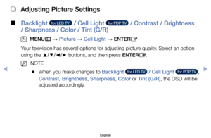 Page 40 
❑
Adjusting Picture Settings
 
■
Backlight   for LED TV    / Cell Light   for PDP TV   / Contrast / Brightness 
/ Sharpness / Color / Tint (G/R) 
 
O
MENU m 
→  Picture 
→ Cell Light 
→ ENTER
E
Your	television	has	several	options	for	adjusting	picture	quality.	Select	an	option	
using	the	 ▲/▼/◄/► 	buttons,	and	then	press	ENTER
E.
	
NNOTE
	
●When	you	make	changes	to	Backlight	  for LED TV   / Cell Light	  for PDP TV  ,	
Contrast,	Brightness,	Sharpness,	Color	or	Tint (G/R),	the	OSD	will	be	
adjusted...