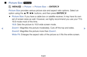 Page 42 
■
Picture Size  t
 
O
MENU m 
→  Picture 
→ Picture Size 
→ ENTER
E
Picture Size	provides	various	picture	size	and	aspect	ratio	options.	Select	an	
option	using	the	 ▲/▼/◄/►	buttons,	and	then	press	ENTER
E.
	
●Picture Size:	If	you	have	a	cable	box	or	satellite	receiver,	it	may	have	its	own	
set	of	screen	sizes	as	well.	However,	we	highly	recommend	you	use	your	TV’s	
16:9	mode	most	of	the	time.
16:9:	Sets	the	picture	to	16:9	wide	screen	mode.
Zoom1:	Magnifies	the	picture	moderately.	Cuts	off	the	top	and...