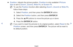 Page 44	
●Position:	Adjusts	the	picture	position.	Position	is	only	available	if	Picture 
Size	is	set	to	Zoom1, Zoom2, Wide Fit,	or	Screen Fit.
	
NTo	use	the	Position	function	after	selecting	Zoom1, Zoom2	or	Wide Fit,	
follow	these	steps:	
1.	 Select	Position,	and	then	press	the	ENTER E	button.
2.	 Select	the	Position	button,	and	then	press	ENTER E.
3.	 Press	the	 ▲/▼	buttons	to	move	the	picture	up	or	down.
4.	 Press	the	ENTER E	button.
	
NIf	you	want	to	reset	the	pictures	to	its	original	position,	select	Reset...