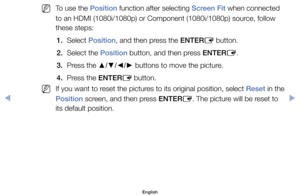 Page 45	
NTo	use	the	Position	function	after	selecting	Screen Fit	when	connected	
to	an	HDMI	(1080i/1080p)	or	Component	(1080i/1080p)	source,	follow	
these	steps:	
1.	 Select	Position,	and	then	press	the	ENTER E	button.
2.	 Select	the	Position	button,	and	then	press	ENTER E.
3.	 Press	the	 ▲/▼/◄/►	buttons	to	move	the	picture.
4.	 Press	the	ENTER E	button.
	
NIf	you	want	to	reset	the	pictures	to	its	original	position,	select	Reset	in	the	
Position	screen,	and	then	press	ENTER E.	The	picture	will	be	reset	to	
its...