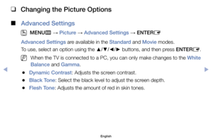 Page 50 
❑
Changing the Picture Options
 
■
Advanced Settings
 
O
MENU m 
→  Picture 
→ Advanced Settings 
→ ENTER
E
Advanced Settings	are	available	in	the	Standard	and	Movie	modes.
To	use,	select	an	option	using	the	 ▲/▼/◄/►	buttons,	and	then	press	ENTER
E.
	
NWhen	the	TV	is	connected	to	a	PC,	you	can	only	make	changes	to	the	White 
Balance	and	Gamma.
	
●Dynamic Contrast:	Adjusts	the	screen	contrast.
	
●Black Tone:	Select	the	black	level	to	adjust	the	screen	depth.
	
●Flesh Tone:	Adjusts	the	amount	of	red	in...