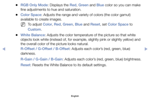 Page 51	
●RGB Only Mode:	Displays	the	Red,	Green	and	Blue	color	so	you	can	make	
fine	adjustments	to	hue	and	saturation.
	
●Color Space:	Adjusts	the	range	and	variety	of	colors	(the	color	gamut)	
available	to	create	images.
	
NTo	adjust	Color,	Red,	Green,	Blue	and	Reset,	set	Color Space	to	
Custom.
	
●White Balance:	Adjusts	the	color	temperature	of	the	picture	so	that	white	
objects	look	white	(instead	of,	for	example,	slightly	pink	or	slightly	yellow)	and	
the	overall	color	of	the	picture	looks	natural....