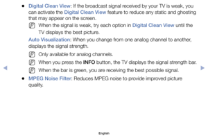 Page 55	
●Digital Clean View:	If	the	broadcast	signal	received	by	your	TV	is	weak,	you	
can	activate	the	Digital Clean View	feature	to	reduce	any	static	and	ghosting	
that	may	appear	on	the	screen.
	
NWhen	the	signal	is	weak,	try	each	option	in	Digital Clean View	until	the	
TV	displays	the	best	picture.
Auto Visualization:	When	you	change	from	one	analog	channel	to	another,	
displays	the	signal	strength.
	
NOnly	available	for	analog	channels.
	
NWhen	you	press	the	INFO	button,	the	TV	displays	the	signal...