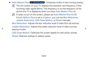 Page 57	
●Auto Motion Plus	  for LED 6100 series  	: 	Enhances 	motion	in	fast	moving	 scenes.
	
NThe	info	screen	on	your	TV	displays	the	resolution	and	frequency	of	the	
incoming	video	signal	(60Hz).	This	frequency	is	not	the	frequency	of	the	
picture	the	TV	is	displaying	when	you	have	Auto Motion Plus	on.
	
NIf	noise	occurs	on	the	screen,	please	set	Auto Motion Plus	to	Off .	
If	Auto Motion Plus	is	set	to	Custom,	you	can	set	Blur Reduction,	
Judder Reduction, LED Clear Motion,	or	Reset	manually.
Blur...