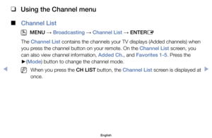 Page 7 
❑
Using the Channel menu
 
■
Channel List
 
O
MENU  → Broadcasting 
→ Channel List 
→ ENTER
E
The	Channel List	contains	the	channels	your	TV	displays	(Added	channels)	when	
you	press	the	channel	button	on	your	remote.	On	the	Channel List	screen,	you	
can	also	view	channel	information,	Added Ch.,	and	Favorites 1-5.	Press	the	
► (Mode)	button	to	change	the	channel	mode.
	
NWhen	you	press	the	CH LIST	button,	the	Channel List	screen	is	displayed	at	
once.	
English
$#  