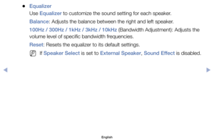 Page 63	
●Equalizer
Use	Equalizer	to	customize	the	sound	setting	for	each	speaker.
Balance:	Adjusts	the	balance	between	the	right	and	left	speaker.
100Hz / 300Hz / 1kHz / 3kHz / 10kHz	(Bandwidth	Adjustment):	Adjusts	the	
volume	level	of	specific	bandwidth	frequencies.
Reset:	Resets	the	equalizer	to	its	default	settings.
	
NIf	Speaker Select	is	set	to	External Speaker,	Sound Effect	is	disabled.
English
$#  