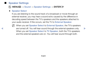 Page 65 
■
Speaker Settings
 
O
MENU m 
→  Sound 
→ Speaker Settings 
→ ENTER
E
	
●Speaker Select
If	you	are	listening	to	the	sound	track	of	a	broadcast	or	movie	through	an	
external	receiver,	you	may	hear	a	sound	echo	caused	by	the	difference	in	
decoding	speed	between	the	TV’s	speakers	and	the	speakers	attached	to	
your	audio	receiver.	If	this	occurs,	set	the	TV	to	External Speaker.
	
NWhen	you	set	Speaker Select	to	External Speaker,	the	TV’s	speakers	
are	turned	off.	You	will	hear	sound	through	the	external...