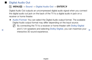 Page 67 
■
Digital Audio Out
 
O
MENU m 
→  Sound 
→ Digital Audio Out 
→ ENTER
E
Digital	Audio	Out	outputs	an	uncompressed	digital	audio	signal	when	you	connect 	
the	digital	audio	out	jack	on	the	back	of	the	TV	to	a	digital	audio	in	jack	on	a	
receiver	or	home	theater.
	
●Audio Format:	You	can	select	the	Digital	Audio	output	format.	The	available	
Digital	Audio	output	format	may	differ	depending	on	the	input	source.
	
NBy	connecting	the	TV	to	a	receiver	or	home	theater	with	Dolby Digital	
and	5.1ch	speakers...