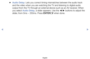 Page 68	
●Audio Delay:	Lets	you	correct	timing	mismatches	between	the	audio	track	
and	the	video	when	you	are	watching	the	TV	and	listening	to	digital	audio	
output	from	the	TV	through	an	external	device	such	as	an	AV	receiver.	When	
you	select	Audio Delay,	a	slider	appears.	Use	the	 ◄/
► 	buttons	to	adjust	the	
slider,	from	0ms	~	250ms.	Press	ENTER E	when	done.
English
$#  