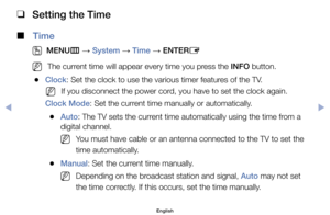 Page 71 
❑
Setting the Time
 
■
Time 
 
O
MENU m 
→  System 
→ Time 
→ ENTER
E
	
NThe	current	time	will	appear	every	time	you	press	the	INFO	button.
	
●Clock:	Set	the	clock	to	use	the	various	timer	features	of	the	TV.
	
NIf	you	disconnect	the	power	cord,	you	have	to	set	the	clock	again.
Clock Mode:	Set	the	current	time	manually	or	automatically.
	
●Auto:	The	TV	sets	the	current	time	automatically	using	the	time	from	a	
digital	channel.
	
NYou	must	have	cable	or	an	antenna	connected	to	the	TV	to	set	the	
time...