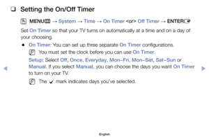 Page 74 
❑
Setting the On/Off Timer
 
OMENU m 
→  System 
→ Time 
→ On Timer
  Off Timer
 → ENTER
E
Set	On Timer	so	that	your	TV	turns	on	automatically	at	a	time	and	on	a	day	of	
your	choosing.
	
●On Timer:	You	can	set	up	three	separate	On Timer	configurations.
	
NYou	must	set	the	clock	before	you	can	use	On Timer.
Setup:	Select	Off ,	Once,	Everyday,	Mon~Fri,	Mon~Sat,	Sat~Sun or 
Manual.	If	you	select	Manual,	you	can	choose	the	days	you	want	On Timer	
to	turn	on	your	TV.
	
NThe	 c	mark	indicates	days	you’ve...