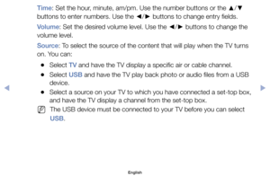 Page 75Time:	Set	the	hour,	minute,	am/pm.	Use	the	number	buttons	or	the	▲/
▼ 	
buttons	to	enter	numbers.	Use	the	 ◄/
► 	buttons	to	change	entry	fields.
Volume:	Set	the	desired	volume	level.	Use	the	 ◄/
► 	buttons	to	change	the	
volume	level.
Source:	To	select	the	source	of	the	content	that	will	play	when	the	TV	turns	
on.	You	can:
	
●Select	TV	and	have	the	TV	display	a	specific	air	or	cable	channel.
	
●Select	USB	and	have	the	TV	play	back	photo	or	audio	files	from	a	USB	
device.
	
●Select	a	source	on	your	TV	to...