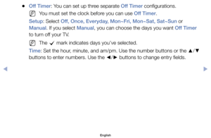 Page 78	
●Off Timer:	You	can	set	up	three	separate	Off Timer	configurations.
	
NYou	must	set	the	clock	before	you	can	use	Off Timer.
Setup:	Select	Off , Once, Everyday , Mon~Fri, Mon~Sat, Sat~Sun	or	
Manual.	If	you	select	Manual,	you	can	choose	the	days	you	want	Off Timer	
to	turn	off	your	TV.
	
NThe	 c	mark	indicates	days	you’ve	selected.
Time:	Set	the	hour,	minute,	and	am/pm.	Use	the	number	buttons	or	the	 ▲/
▼ 	
buttons	to	enter	numbers.	Use	the	 ◄/
► 	buttons	to	change	entry	fields.
English
$#  