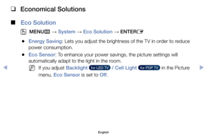 Page 79 
❑
Economical Solutions
 
■
Eco Solution
 
O
MENU m 
→  System 
→ Eco Solution 
→ ENTER
E
	
●Energy Saving:	Lets	you	adjust	the	brightness	of	the	TV	in	order	to	reduce	
power	consumption.
	
●Eco Sensor:	To	enhance	your	power	savings,	the	picture	settings	will	
automatically	adapt	to	the	light	in	the	room.
	
NIf	you	adjust	Backlight	  for LED TV   / Cell Light	  for PDP TV  	in	the	Picture	
menu,	Eco Sensor	is	set	to	Off .
English
$#  