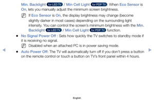 Page 80Min. Backlight   for LED TV   / Min Cell Light   for PDP TV  :	When	Eco Sensor	is	
On,	lets	you	manually	adjust	the	minimum	screen	brightness.
	
NIf	Eco Sensor	is	On,	the	display	brightness	may	change	(become	
slightly	darker	in	most	cases)	depending	on	the	surrounding	light	
intensity.	You	can	control	the	screen’s	minimum	brightness	with	the	Min. 
Backlight 
  for LED TV   / Min Cell Light   for PDP TV  	function.
	
●No Signal Power Off :	Sets	how	quickly	the	TV	switches	to	standby	mode	if	
it	is...