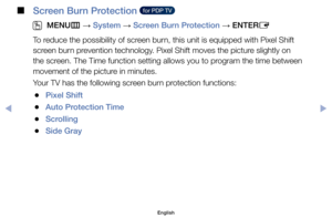 Page 83 
■
Screen Burn Protection   for PDP TV  
 
OMENU m 
→  System 
→ Screen Burn Protection 
→ ENTER
E
To	reduce	the	possibility	of	screen	burn,	this	unit	is	equipped	with	Pixel	Shift	
screen	burn	prevention	technology.	Pixel	Shift	moves	the	picture	slightly	on	
the	screen.	The	Time	function	setting	allows	you	to	program	the	time	between	
movement	of	the	picture	in	minutes.
Your	TV	has	the	following	screen	burn	protection	functions:
	
●Pixel Shift
	
●Auto Protection Time
	
●Scrolling
	
●Side Gray
English
$#  