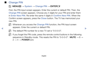 Page 86 
■
Change PIN
 
O
MENU m 
→  System 
→ Change PIN 
→ ENTER
E
First,	the	PIN	input	screen	appears.	Enter	the	current	or	default	PIN.	Then,	the	
Change PIN	screen	appears.	Choose	any	4	digits	for	your	PIN	and	enter	them	
in	Enter New PIN.	Re-enter	the	same	4	digits	in	Confirm New PIN.	When	the	
Confirm	screen	appears,	press	the	Close	button.	The	TV	has	memorized	your	
new	PIN.
	
NWhenever	you	access	the	Change PIN	function,	the	PIN	input	screen	
appears.	Enter	the	current	or	default	PIN.
	
NThe	default...