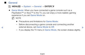 Page 87 
■
General
 
O
MENU m 
→  System 
→ General 
→ ENTER
E
	
●Game Mode:	When	you	have	connected	a	game	console	such	as	a	
PlayStation™	or	Xbox™	to	the	TV,	you	can	enjoy	a	more	realistic	gaming	
experience	if	you	set	Game Mode	on.
	
NNOTE	
	
●Precautions	and	limitations	for	Game Mode:
	
–Before	disconnecting	a	game	console	and	connecting	another	
external	device,	set	Game Mode	to	Off .
	
–If	you	display	the	TV	menu	in	Game Mode,	the	screen	shakes	slightly.
English
$#  