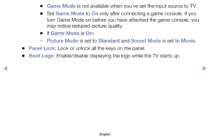 Page 88	
●Game Mode	is	not	available	when	you’ve	set	the	input	source	to	TV.
	
●Set	Game Mode	to	On	only	after	connecting	a	game	console.	If	you	
turn	Game	Mode	on	before	you	have	attached	the	game	console,	you 	
may	notice	reduced	picture	quality.
	
●If	Game Mode	is	On:
	
–Picture Mode	is	set	to	Standard	and	Sound Mode	is	set	to	Movie.
	
●Panel Lock:	Lock	or	unlock	all	the	keys	on	the	panel.
	
●Boot Logo:	Enable/disable	displaying	the	logo	while	the	TV	starts	up.
English
$#  