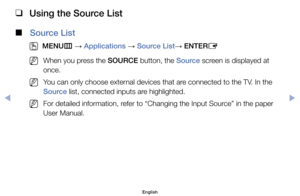 Page 90 
❑
Using the Source List
 
■
Source List
 
O
MENU m 
→  Applications 
→ Source List
→ ENTER
E
	
NWhen	you	press	the	SOURCE	button,	the	Source	screen	is	displayed	at	
once.	
	
NYou	can	only	choose	external	devices	that	are	connected	to	the	TV.	In	the	
Source	list,	connected	inputs	are	highlighted.
	
NFor	detailed	information,	refer	to	“Changing	the	Input	Source”	in	the	paper	
User	Manual.
Advanced	Features
English
$#  