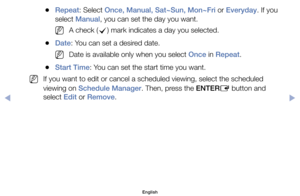 Page 10	
●Repeat:	Select	Once, Manual, Sat~Sun, Mon~Fri	or	Everyday.	If	you	
select	Manual,	you	can	set	the	day	you	want.
	
NA	check	( c)	mark	indicates	a	day	you	selected.
	
●Date:	You	can	set	a	desired	date.
	
NDate	is	available	only	when	you	select	Once	in	Repeat.
	
●Start Time:	You	can	set	the	start	time	you	want.
	
NIf	you	want	to	edit	or	cancel	a	scheduled	viewing,	select	the	scheduled	
viewing	on	Schedule Manager.	Then,	press	the	ENTER E	button	and	
select	Edit	or	Remove.
English
$#  