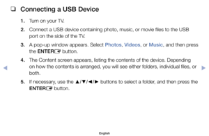 Page 91 
❑
Connecting a USB Device
1.	 Turn	on	your	TV.
2.	 Connect	a	USB	device	containing	photo,	music,	or	movie	files	to	the	USB	
port	on	the	side	of	the	TV.
3. 	 A	 pop-up	 window	appears. 	Select	Photos, 	Videos,	or 	Music,	 and	then	press	
the	ENTER E	button.
4. 	 The	Content	screen	appears,	listing	the	contents	of	the	device.	Depending	 on	how	the	contents	is	arranged,	you	will	see	either	folders,	individual	files,	or	
both.
5. 	 If	necessary,	use	the	 ▲/▼/◄/►	buttons	to	select	a	folder,	and	then	press...