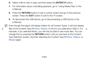 Page 926. 	 Select	a	file	to	view	or	play,	and	then	press	the	ENTERE	button.
7. 	 For	information	about	controlling	playback,	go	to	"Using	Media	Play"	in	the	 e-Manual.
8. 	 Press	the	RETURN	button	to	exit	a	current	screen	and	go	to	the	previous	 screen.	Press	the	EXIT	button	to	exit	to	the	TV	screen.
9. 	 To	disconnect	the	USB	device,	go	to	Disconnecting	a	USB	Device	in	the	 e-Manual.
	
NEven	though	the	player	will	display	folders	for	all	Content	Types,	it	will	only	display	
files	of	the	Content	Type...