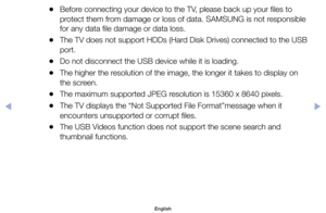 Page 94	
●Before	connecting	your	device	to	the	TV,	please	back	up	your	files	to	
protect	them	from	damage	or	loss	of	data.	SAMSUNG	is	not	responsible	
for	any	data	file	damage	or	data	loss.
	
●The	TV	does	not	support	HDDs	(Hard	Disk	Drives)	connected	to	the	USB	
port.
	
●Do	not	disconnect	the	USB	device	while	it	is	loading.
	
●The	higher	the	resolution	of	the	image,	the	longer	it	takes	to	display	on	
the	screen.
	
●The	maximum	supported	JPEG	resolution	is	15360	x	8640	pixels.
	
●The	TV	displays	the	“Not...